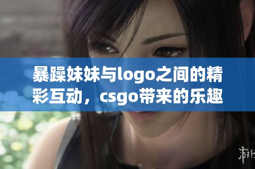 暴躁妹妹与logo之间的精彩互动，csgo带来的乐趣不容错过