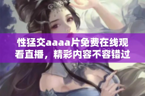 性猛交aaa**免费在线观看直播，精彩内容不容错过！