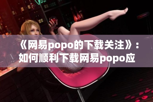 《网易popo的下载关注》：如何顺利下载网易popo应用的详细教程与步骤解析