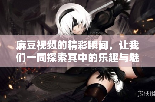 麻豆视频的精彩瞬间，让我们一同探索其中的乐趣与魅力