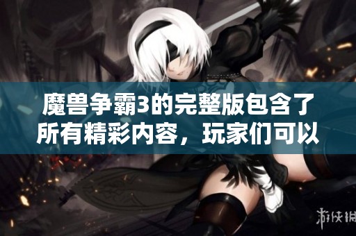 魔兽争霸3的完整版包含了所有精彩内容，玩家们可以尽情体验游戏魅力