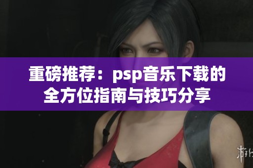 重磅推荐：psp音乐下载的全方位指南与技巧分享