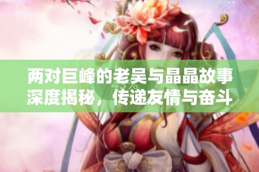 两对巨峰的老吴与晶晶故事深度揭秘，传递友情与奋斗的真谛