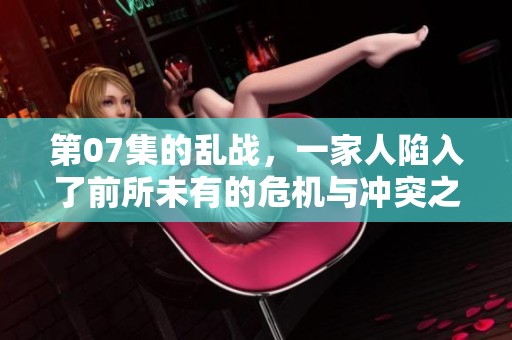 第07集的乱战，一家人陷入了前所未有的危机与冲突之中