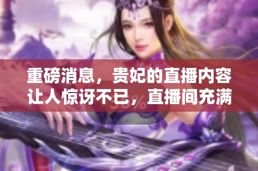 重磅消息，贵妃的直播内容让人惊讶不已，直播间充满了惊喜与热情。