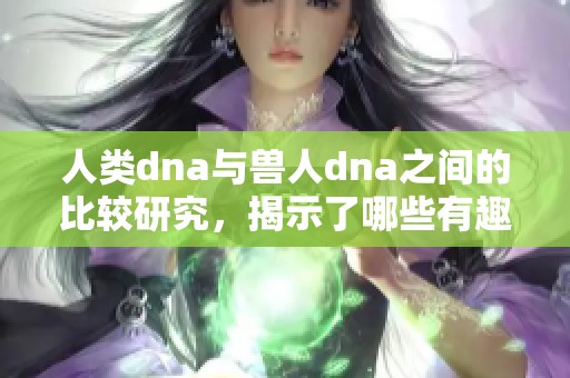人类dna与兽人dna之间的比较研究，揭示了哪些有趣的相似与差异之处呢