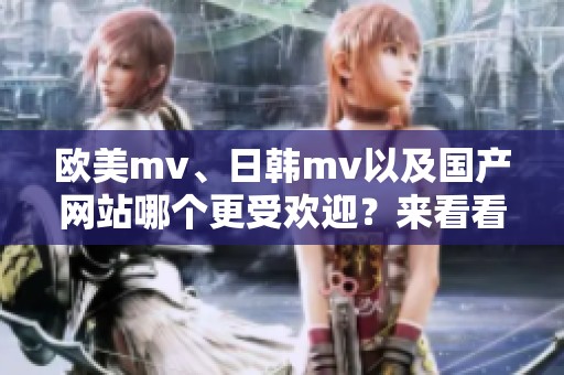 欧美mv、日韩mv以及国产网站哪个更受欢迎？来看看这些精彩内容吧！