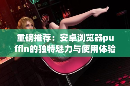 重磅推荐：安卓浏览器puffin的独特魅力与使用体验揭秘
