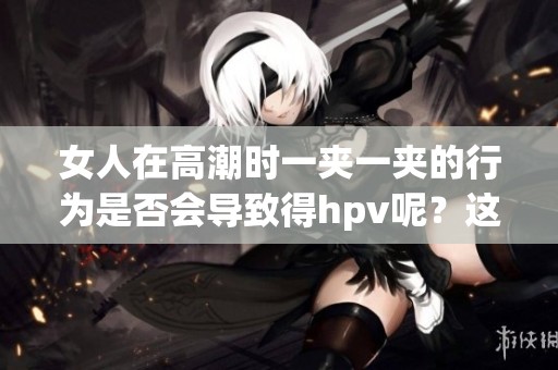 女人在高潮时一夹一夹的行为是否会导致得hpv呢？这个问题值得关注与探讨。