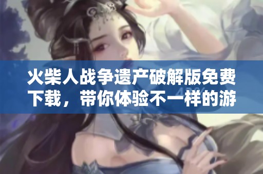 火柴人战争遗产破解版免费下载，带你体验不一样的游戏乐趣与挑战