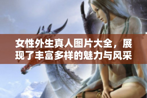 女性外生真人图片大全，展现了丰富多样的魅力与风采