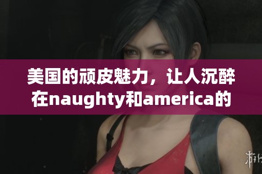 美国的顽皮魅力，让人沉醉在naughty和america的世界里