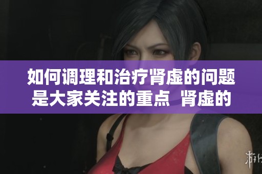 如何调理和治疗肾虚的问题是大家关注的重点  肾虚的治疗方法与调理技巧你了解多少