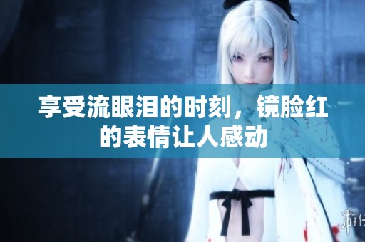 享受流眼泪的时刻，镜脸红的表情让人感动