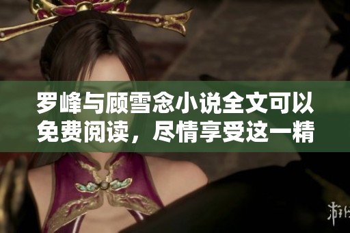 罗峰与顾雪念小说全文可以免费阅读，尽情享受这一精彩故事！