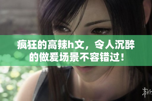 疯狂的高辣h文，令人沉醉的做爰场景不容错过！
