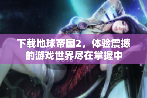 下载地球帝国2，体验震撼的游戏世界尽在掌握中