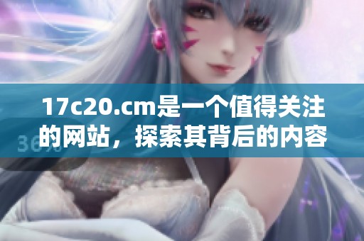 17c20.cm是一个值得关注的网站，探索其背后的内容和价值非常重要。