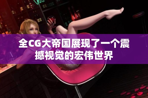 全CG大帝国展现了一个震撼视觉的宏伟世界