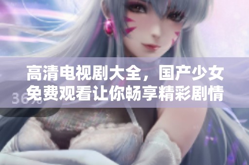 高清电视剧大全，国产少女免费观看让你畅享精彩剧情