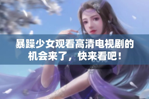 暴躁少女观看高清电视剧的机会来了，快来看吧！