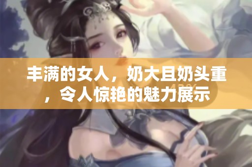 丰满的女人，奶大且奶头重，令人惊艳的魅力展示