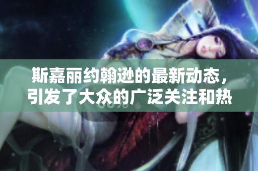 斯嘉丽约翰逊的最新动态，引发了大众的广泛关注和热议