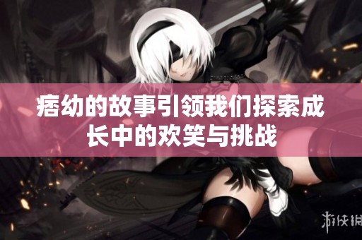 痞幼的故事引领我们探索成长中的欢笑与挑战