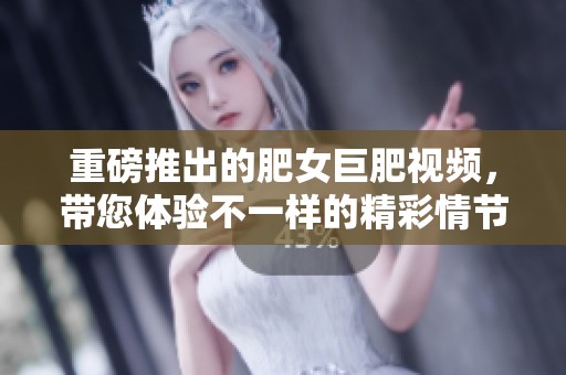 重磅推出的肥女巨肥视频，带您体验不一样的精彩情节与互动