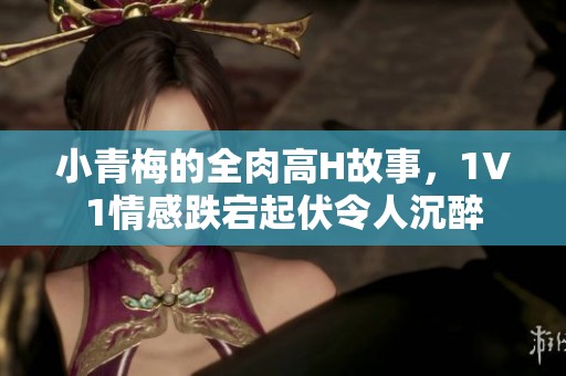 小青梅的全肉高H故事，1V1情感跌宕起伏令人沉醉