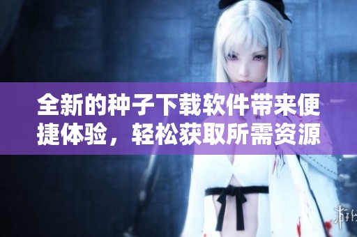 全新的种子下载软件带来便捷体验，轻松获取所需资源的最佳选择