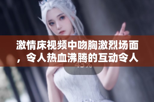 激情床视频中吻胸激烈场面，令人热血沸腾的互动令人难以忘怀