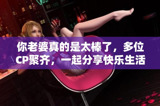 你老婆真的是太棒了，多位CP聚齐，一起分享快乐生活