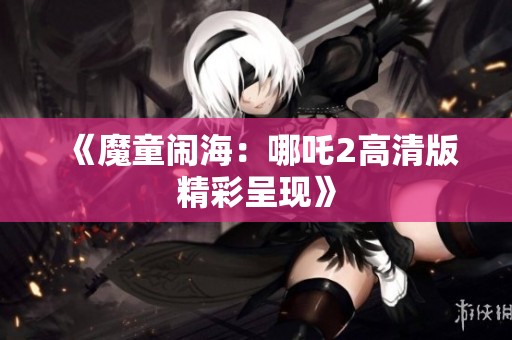 《魔童闹海：哪吒2高清版精彩呈现》