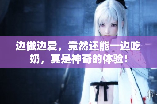 边做边爱，竟然还能一边吃奶，真是神奇的体验！