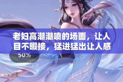 老妇高潮潮喷的场面，让人目不暇接，猛进猛出让人感受到强烈冲击力