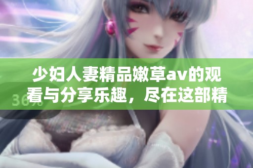 少妇人妻精品嫩草**的观看与分享乐趣，尽在这部精彩作品中。