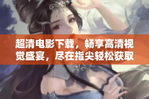超清电影下载，畅享高清视觉盛宴，尽在指尖轻松获取