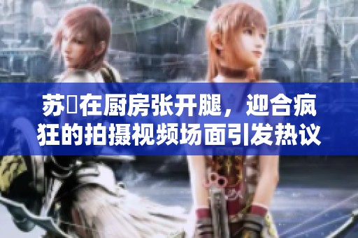 苏玥在厨房张开腿，迎合疯狂的拍摄视频场面引发热议