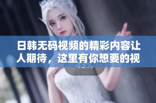 日韩**视频的精彩内容让人期待，这里有你想要的视频资源分享