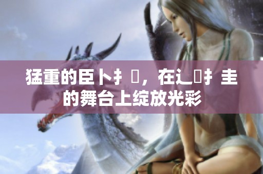 猛重的臣卜扌喿，在辶畐扌圭的舞台上绽放光彩