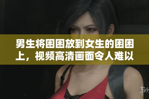 男生将困困放到女生的困困上，视频高清画面令人难以入眼