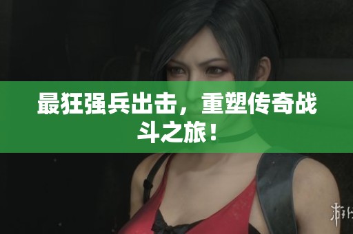 最狂强兵出击，重塑传奇战斗之旅！
