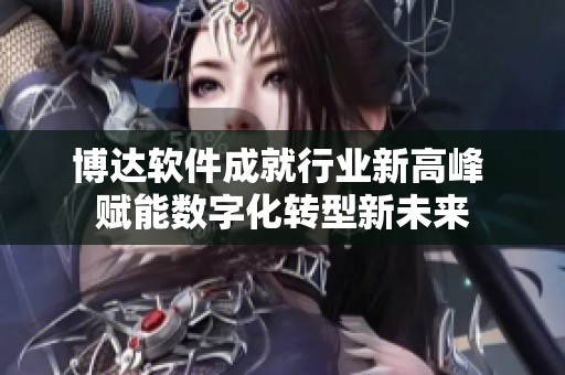 博达软件成就行业新高峰 赋能数字化转型新未来