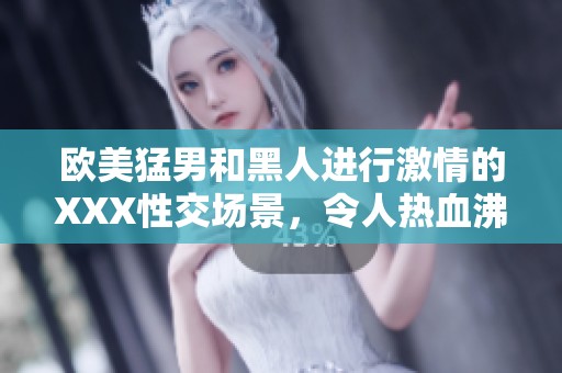 欧美猛男和黑人进行激情的XXX性交场景，令人热血沸腾与惊艳不已