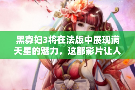 黑寡妇3将在法版中展现满天星的魅力，这部影片让人期待不已