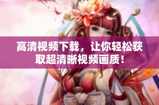 高清视频下载，让你轻松获取超清晰视频画质！