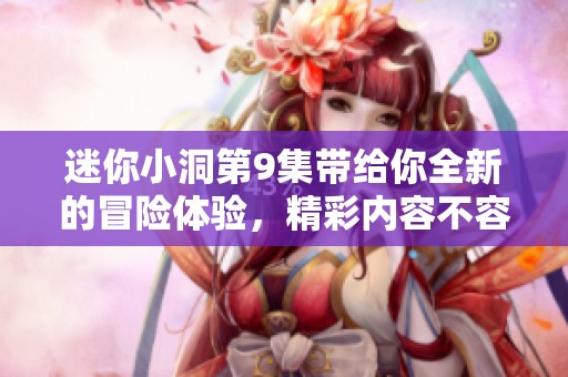 迷你小洞第9集带给你全新的冒险体验，精彩内容不容错过！