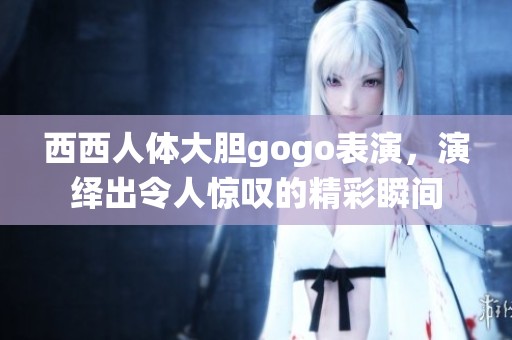 西西人体大胆gogo表演，演绎出令人惊叹的精彩瞬间