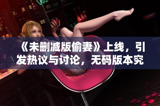 《未删减版偷妻》上线，引发热议与讨论，**版本究竟有什么新看点